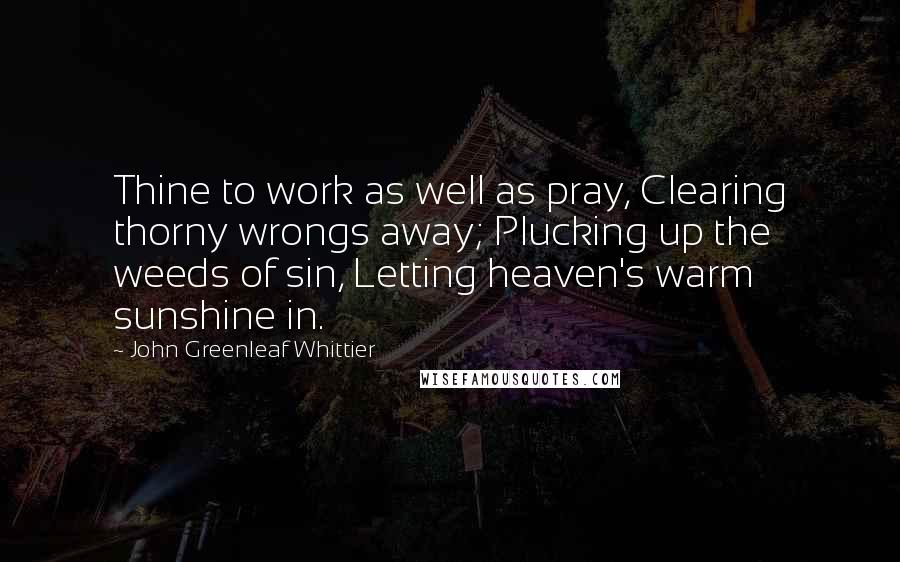 John Greenleaf Whittier Quotes: Thine to work as well as pray, Clearing thorny wrongs away; Plucking up the weeds of sin, Letting heaven's warm sunshine in.