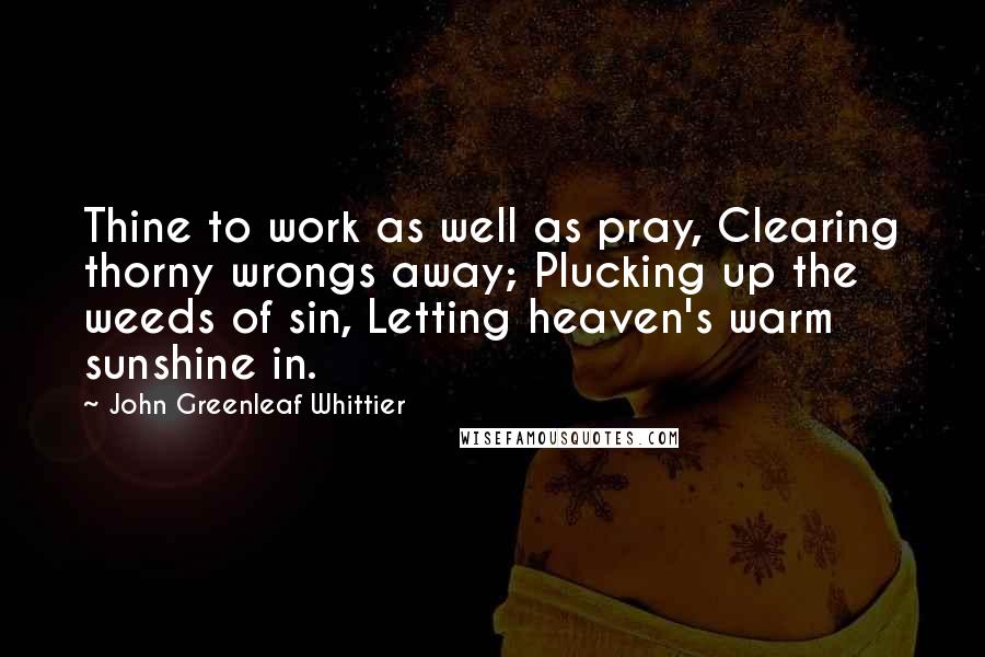 John Greenleaf Whittier Quotes: Thine to work as well as pray, Clearing thorny wrongs away; Plucking up the weeds of sin, Letting heaven's warm sunshine in.