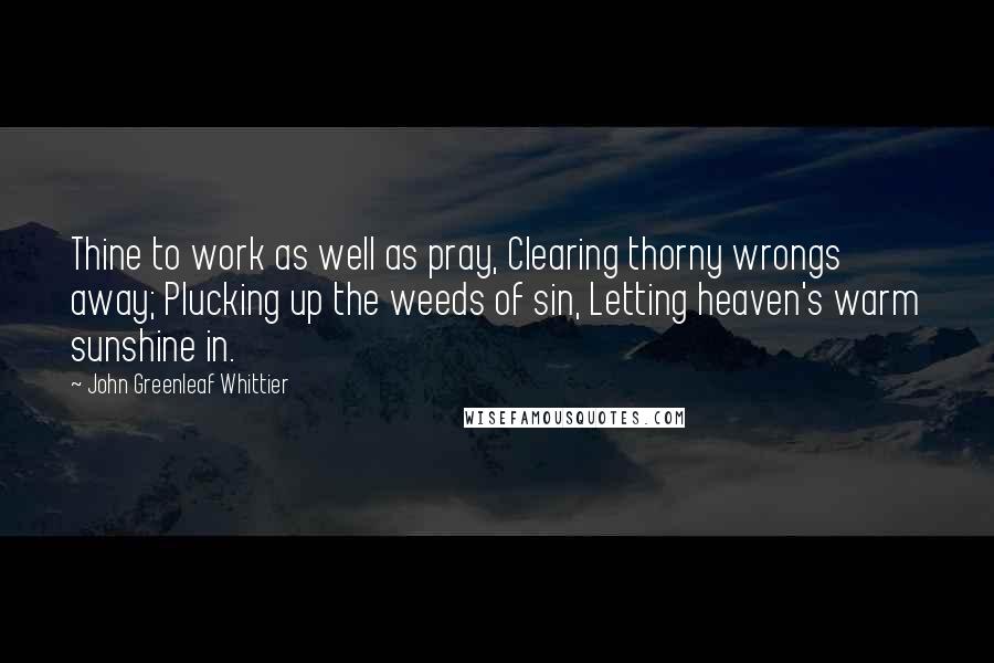 John Greenleaf Whittier Quotes: Thine to work as well as pray, Clearing thorny wrongs away; Plucking up the weeds of sin, Letting heaven's warm sunshine in.