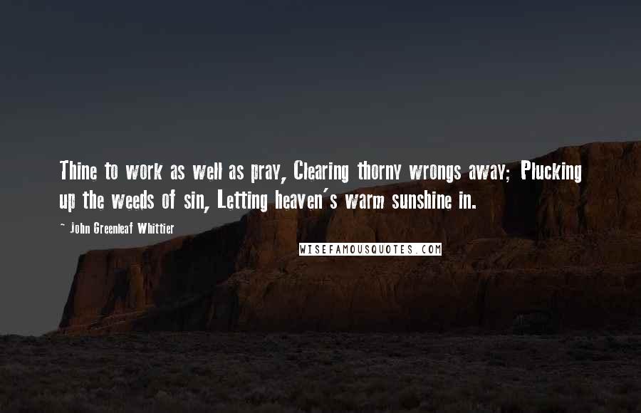 John Greenleaf Whittier Quotes: Thine to work as well as pray, Clearing thorny wrongs away; Plucking up the weeds of sin, Letting heaven's warm sunshine in.