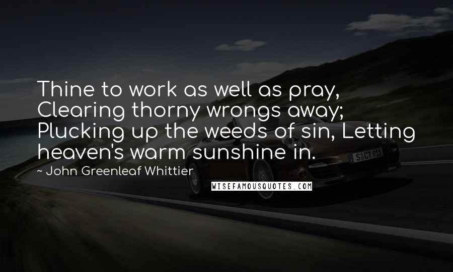 John Greenleaf Whittier Quotes: Thine to work as well as pray, Clearing thorny wrongs away; Plucking up the weeds of sin, Letting heaven's warm sunshine in.