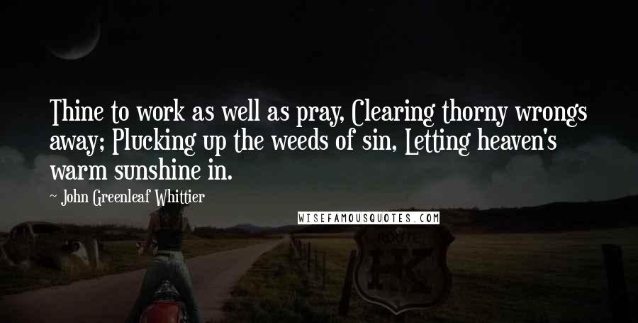 John Greenleaf Whittier Quotes: Thine to work as well as pray, Clearing thorny wrongs away; Plucking up the weeds of sin, Letting heaven's warm sunshine in.