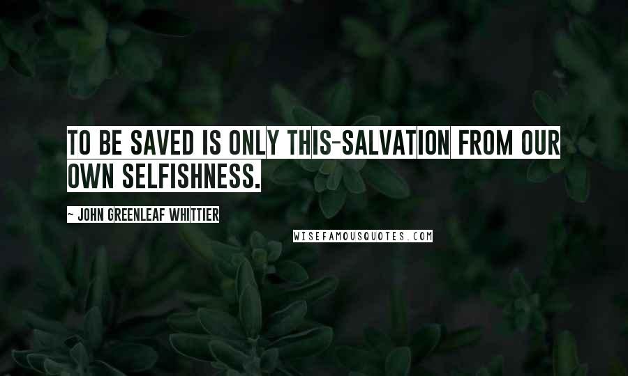 John Greenleaf Whittier Quotes: To be saved is only this-salvation from our own selfishness.