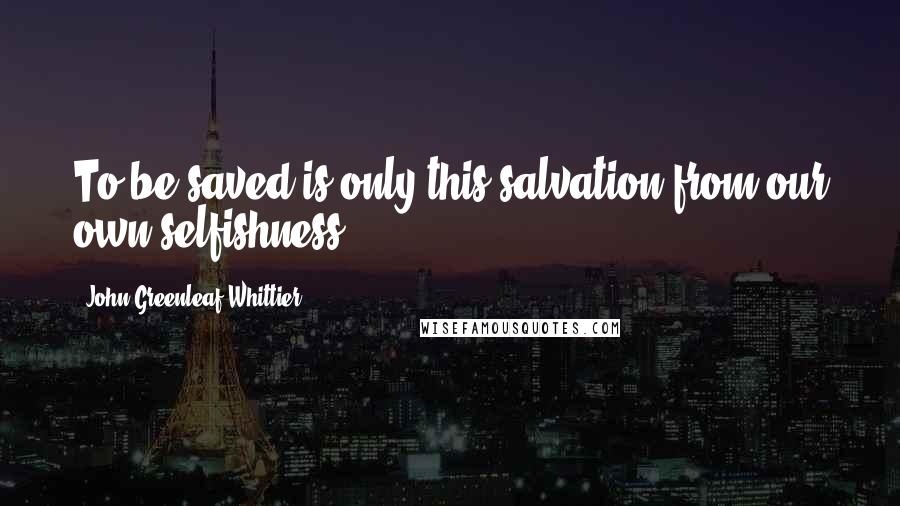 John Greenleaf Whittier Quotes: To be saved is only this-salvation from our own selfishness.