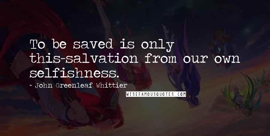 John Greenleaf Whittier Quotes: To be saved is only this-salvation from our own selfishness.