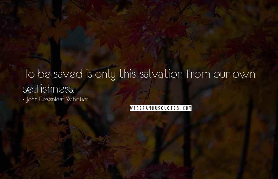 John Greenleaf Whittier Quotes: To be saved is only this-salvation from our own selfishness.