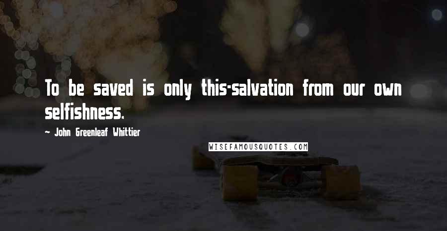 John Greenleaf Whittier Quotes: To be saved is only this-salvation from our own selfishness.