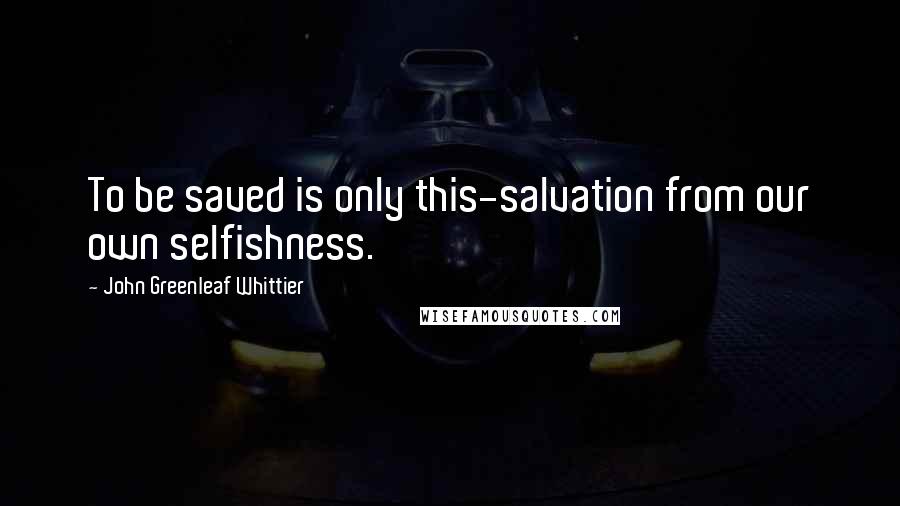 John Greenleaf Whittier Quotes: To be saved is only this-salvation from our own selfishness.