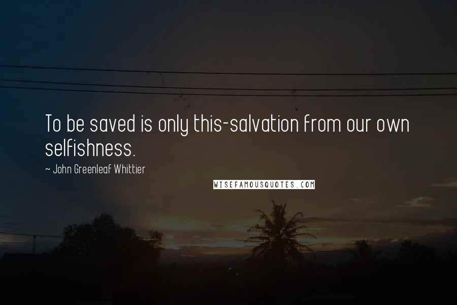 John Greenleaf Whittier Quotes: To be saved is only this-salvation from our own selfishness.