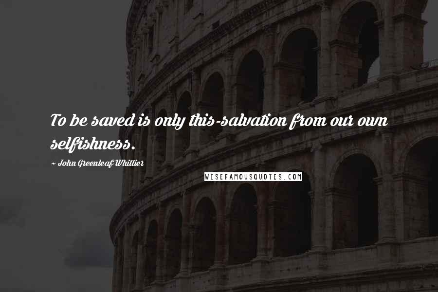 John Greenleaf Whittier Quotes: To be saved is only this-salvation from our own selfishness.