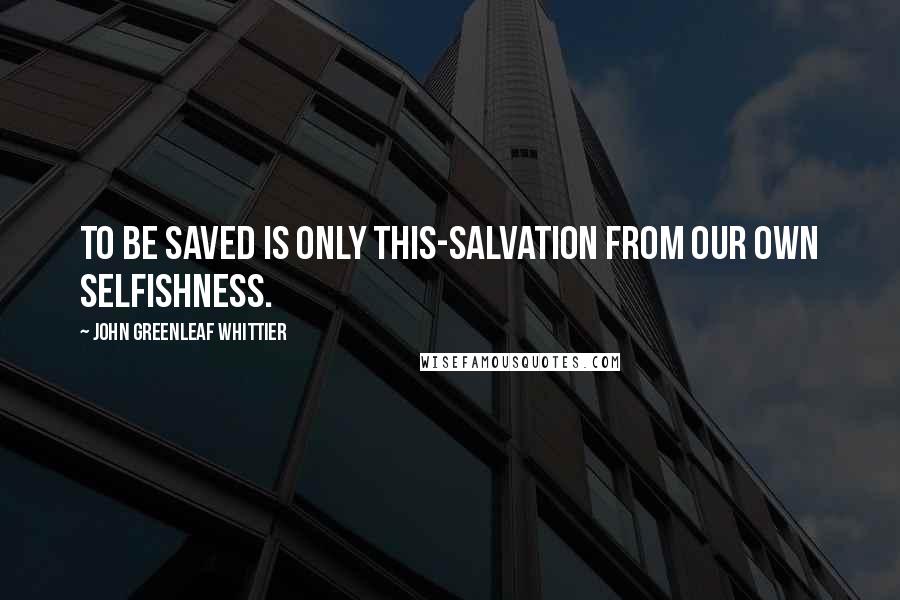 John Greenleaf Whittier Quotes: To be saved is only this-salvation from our own selfishness.