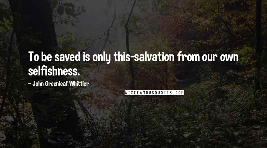 John Greenleaf Whittier Quotes: To be saved is only this-salvation from our own selfishness.