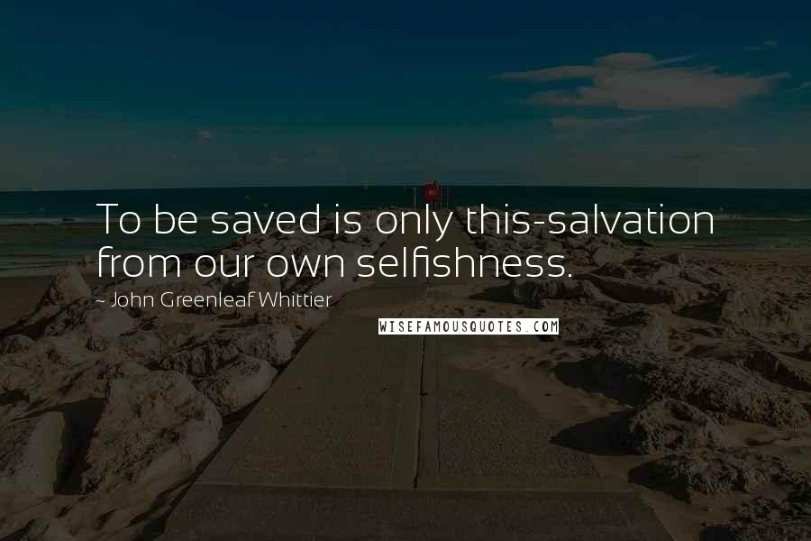 John Greenleaf Whittier Quotes: To be saved is only this-salvation from our own selfishness.