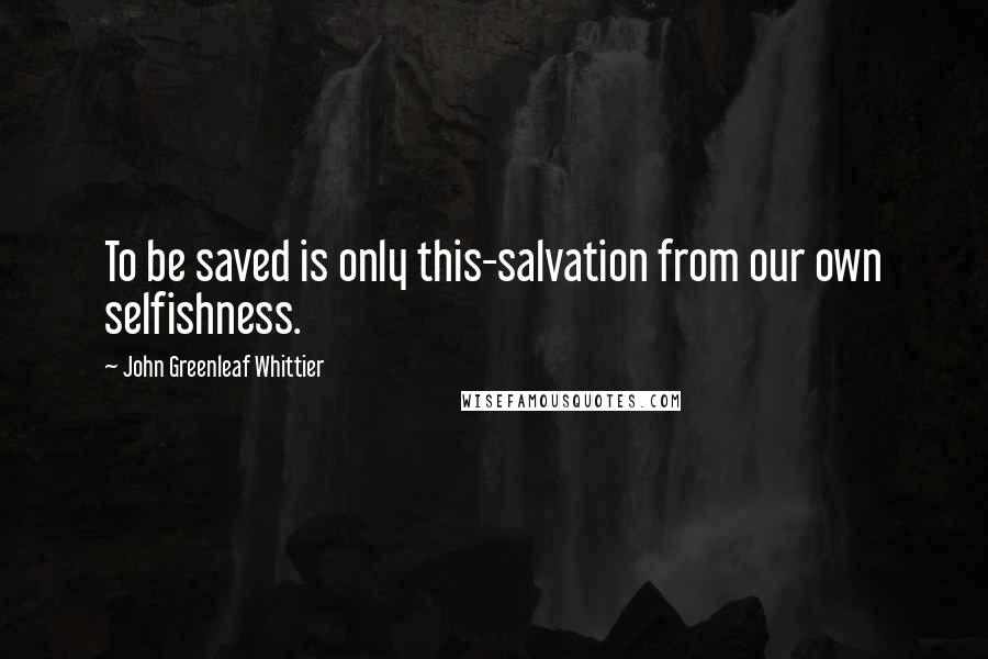 John Greenleaf Whittier Quotes: To be saved is only this-salvation from our own selfishness.