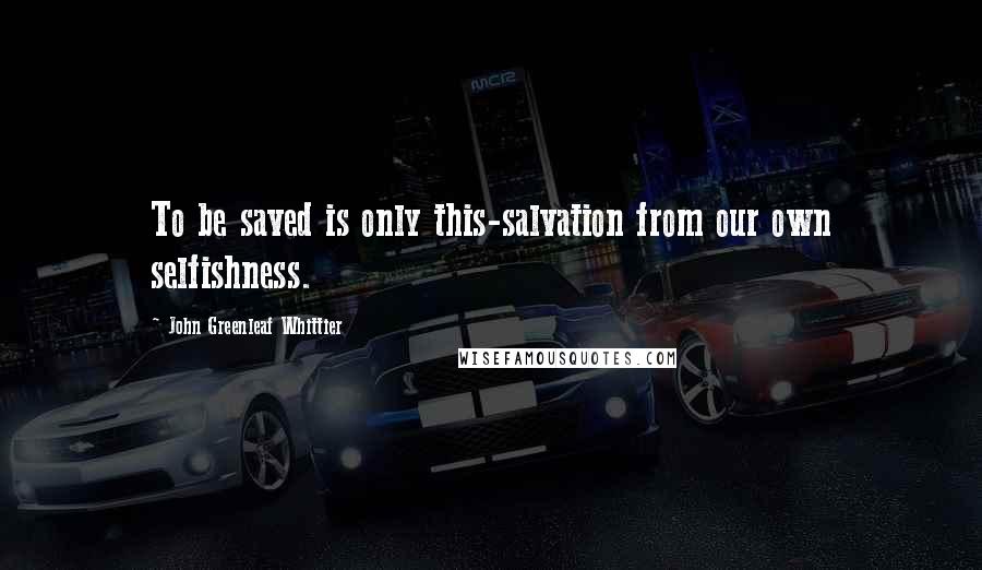 John Greenleaf Whittier Quotes: To be saved is only this-salvation from our own selfishness.