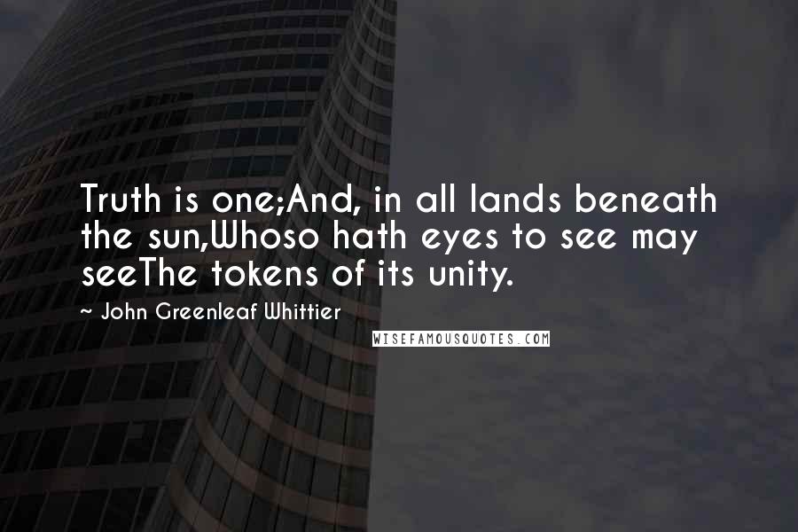 John Greenleaf Whittier Quotes: Truth is one;And, in all lands beneath the sun,Whoso hath eyes to see may seeThe tokens of its unity.