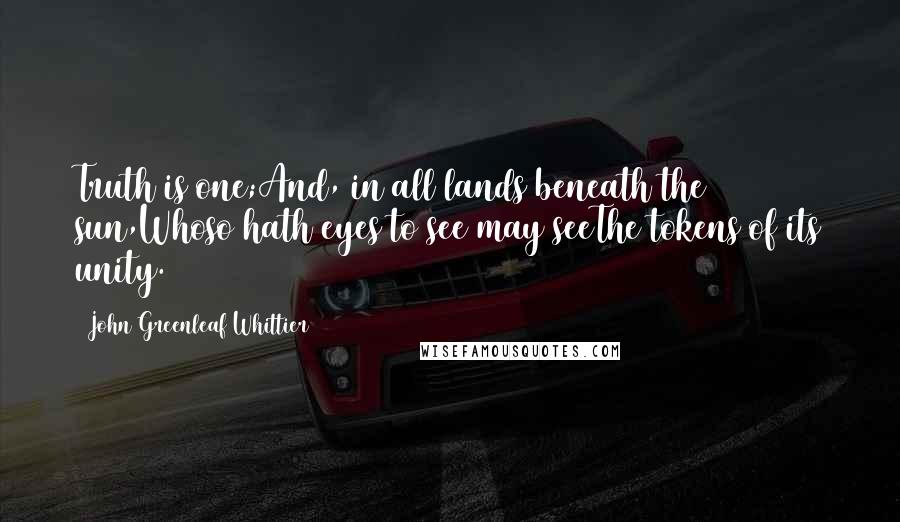 John Greenleaf Whittier Quotes: Truth is one;And, in all lands beneath the sun,Whoso hath eyes to see may seeThe tokens of its unity.