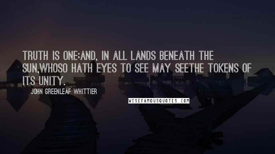 John Greenleaf Whittier Quotes: Truth is one;And, in all lands beneath the sun,Whoso hath eyes to see may seeThe tokens of its unity.