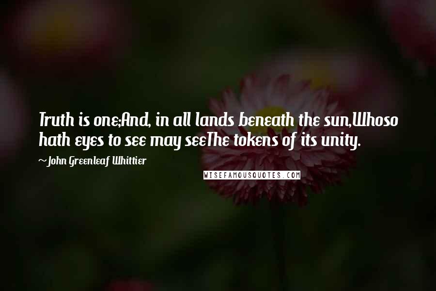 John Greenleaf Whittier Quotes: Truth is one;And, in all lands beneath the sun,Whoso hath eyes to see may seeThe tokens of its unity.