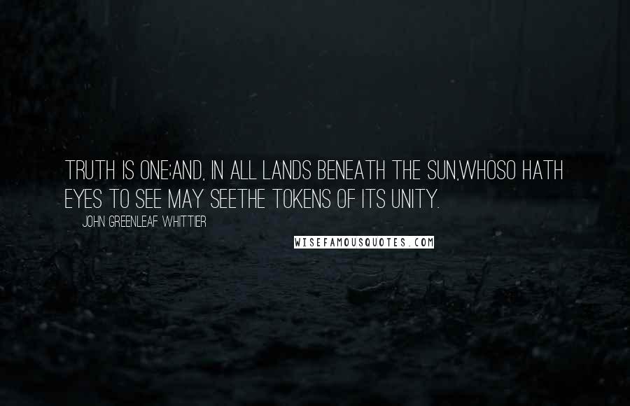 John Greenleaf Whittier Quotes: Truth is one;And, in all lands beneath the sun,Whoso hath eyes to see may seeThe tokens of its unity.