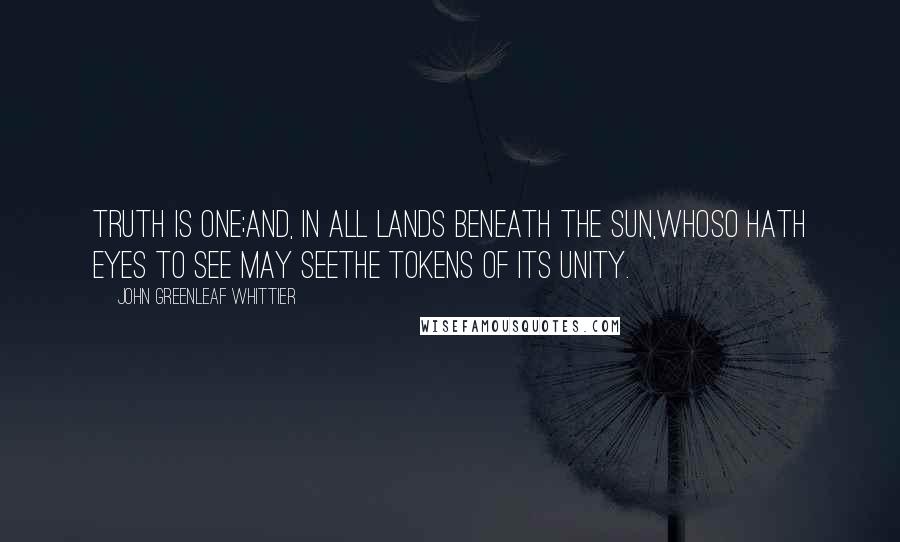 John Greenleaf Whittier Quotes: Truth is one;And, in all lands beneath the sun,Whoso hath eyes to see may seeThe tokens of its unity.