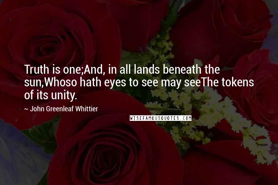 John Greenleaf Whittier Quotes: Truth is one;And, in all lands beneath the sun,Whoso hath eyes to see may seeThe tokens of its unity.