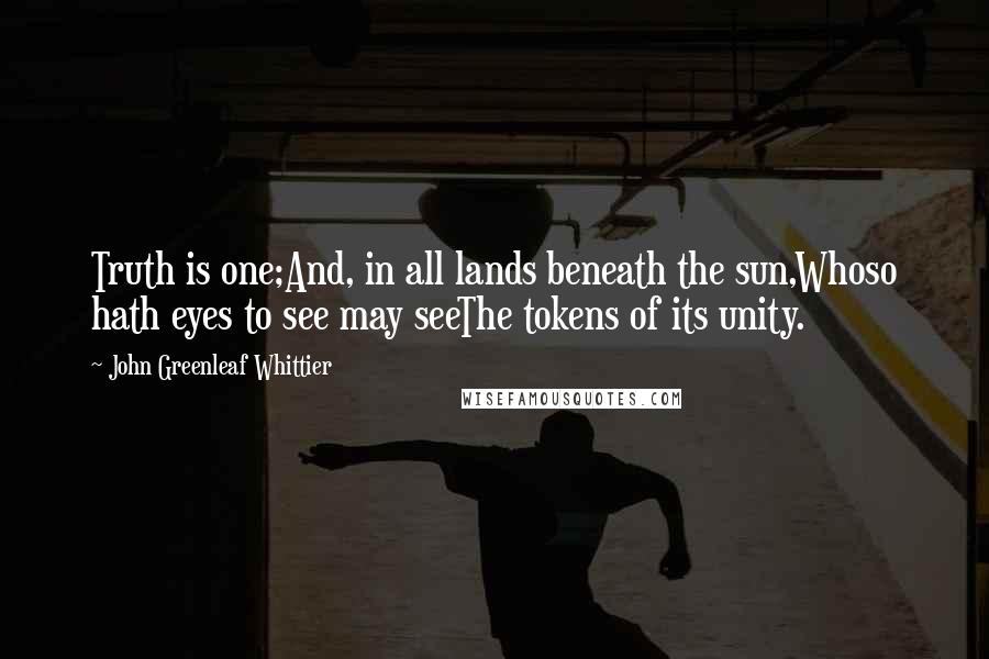 John Greenleaf Whittier Quotes: Truth is one;And, in all lands beneath the sun,Whoso hath eyes to see may seeThe tokens of its unity.