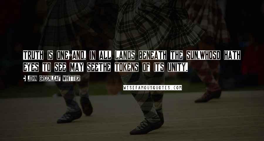 John Greenleaf Whittier Quotes: Truth is one;And, in all lands beneath the sun,Whoso hath eyes to see may seeThe tokens of its unity.