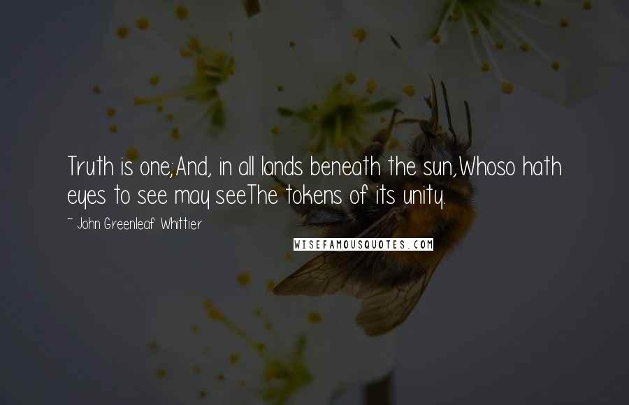 John Greenleaf Whittier Quotes: Truth is one;And, in all lands beneath the sun,Whoso hath eyes to see may seeThe tokens of its unity.