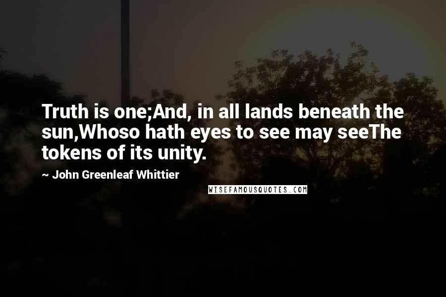 John Greenleaf Whittier Quotes: Truth is one;And, in all lands beneath the sun,Whoso hath eyes to see may seeThe tokens of its unity.