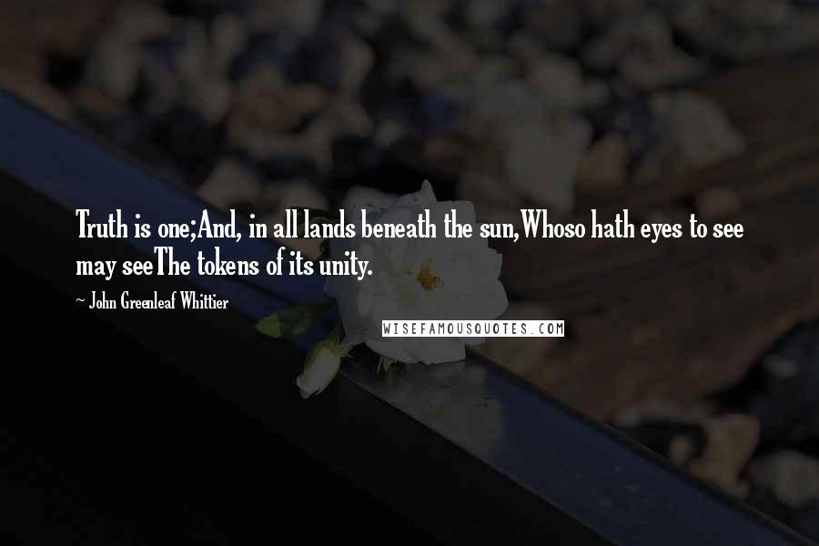 John Greenleaf Whittier Quotes: Truth is one;And, in all lands beneath the sun,Whoso hath eyes to see may seeThe tokens of its unity.