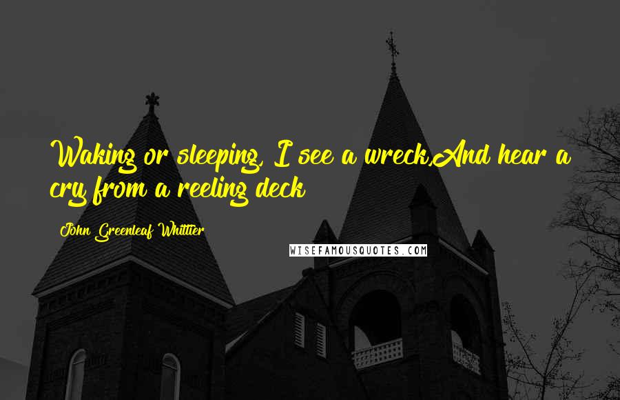 John Greenleaf Whittier Quotes: Waking or sleeping, I see a wreck,And hear a cry from a reeling deck!