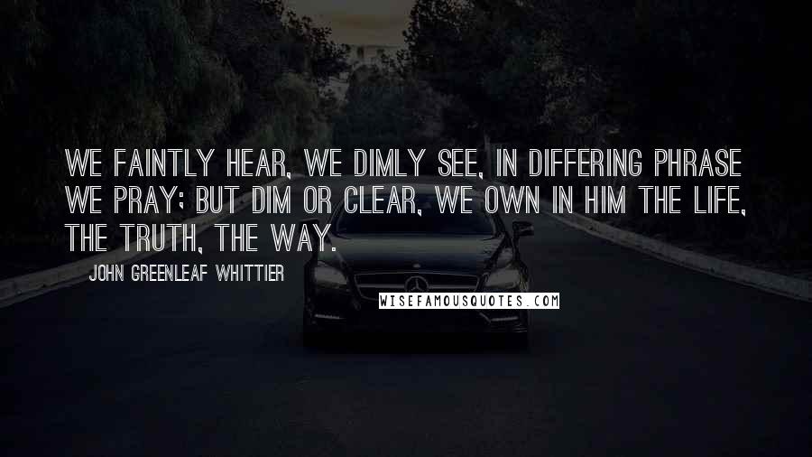 John Greenleaf Whittier Quotes: We faintly hear, we dimly see, In differing phrase we pray; But dim or clear, we own in Him The life, the truth, the way.