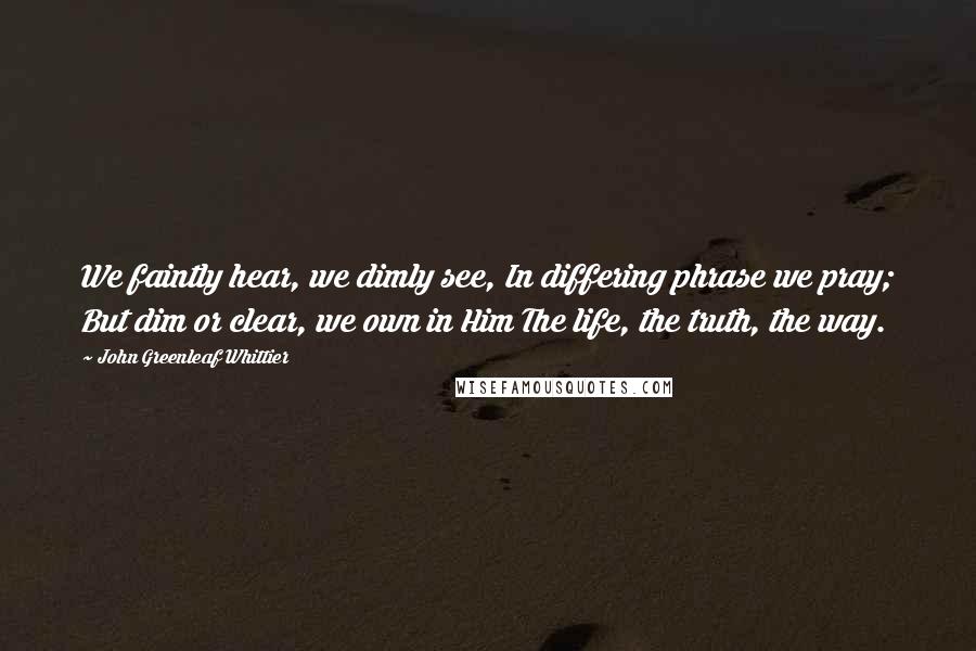 John Greenleaf Whittier Quotes: We faintly hear, we dimly see, In differing phrase we pray; But dim or clear, we own in Him The life, the truth, the way.