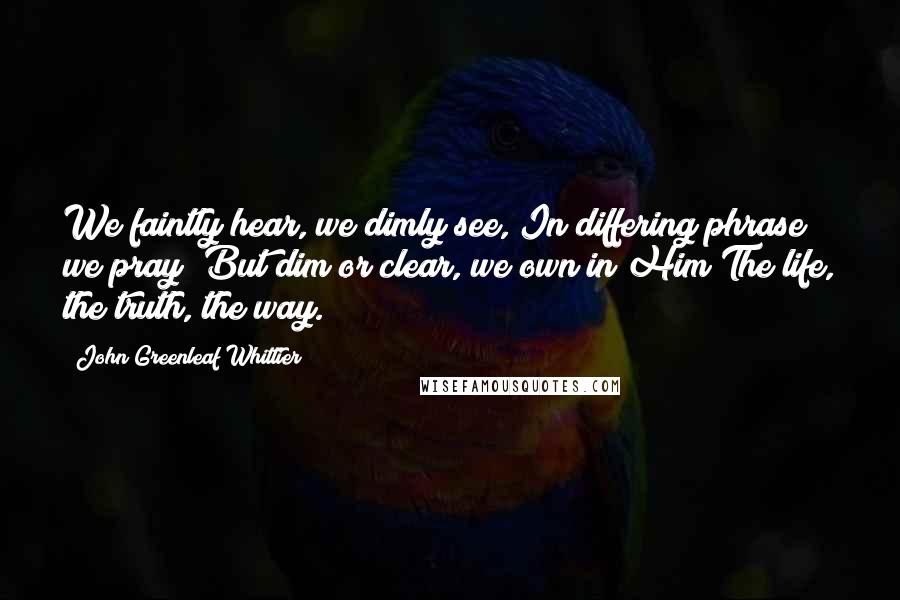 John Greenleaf Whittier Quotes: We faintly hear, we dimly see, In differing phrase we pray; But dim or clear, we own in Him The life, the truth, the way.