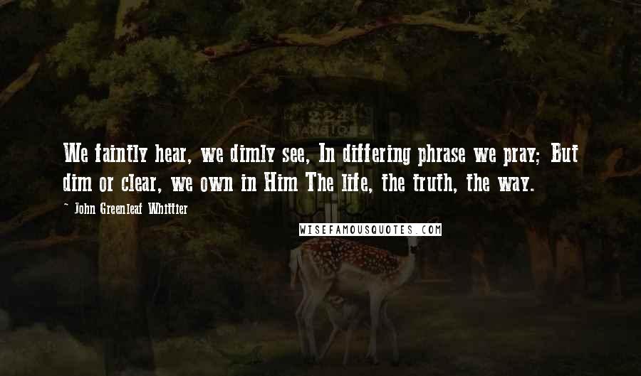 John Greenleaf Whittier Quotes: We faintly hear, we dimly see, In differing phrase we pray; But dim or clear, we own in Him The life, the truth, the way.