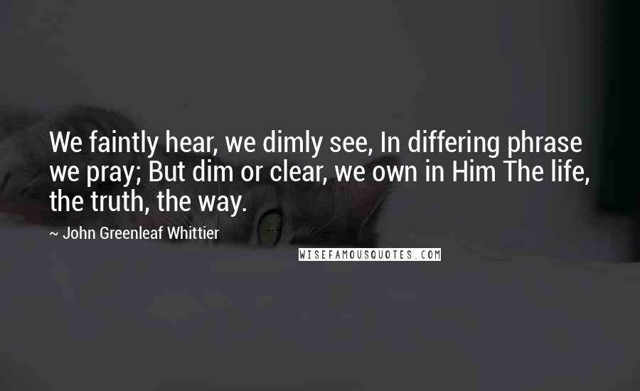 John Greenleaf Whittier Quotes: We faintly hear, we dimly see, In differing phrase we pray; But dim or clear, we own in Him The life, the truth, the way.