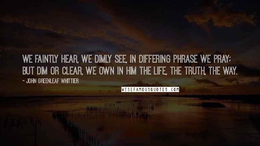 John Greenleaf Whittier Quotes: We faintly hear, we dimly see, In differing phrase we pray; But dim or clear, we own in Him The life, the truth, the way.