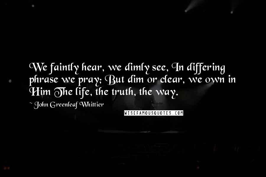 John Greenleaf Whittier Quotes: We faintly hear, we dimly see, In differing phrase we pray; But dim or clear, we own in Him The life, the truth, the way.