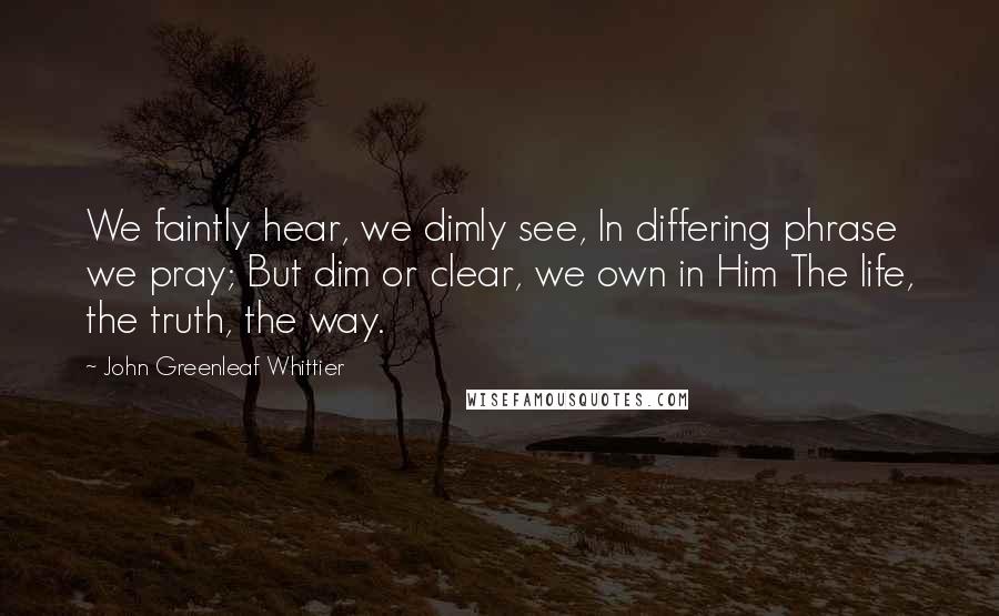 John Greenleaf Whittier Quotes: We faintly hear, we dimly see, In differing phrase we pray; But dim or clear, we own in Him The life, the truth, the way.