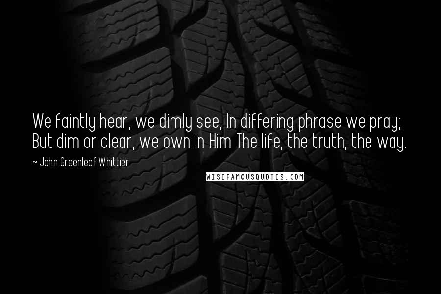 John Greenleaf Whittier Quotes: We faintly hear, we dimly see, In differing phrase we pray; But dim or clear, we own in Him The life, the truth, the way.