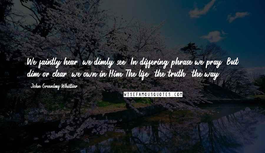 John Greenleaf Whittier Quotes: We faintly hear, we dimly see, In differing phrase we pray; But dim or clear, we own in Him The life, the truth, the way.