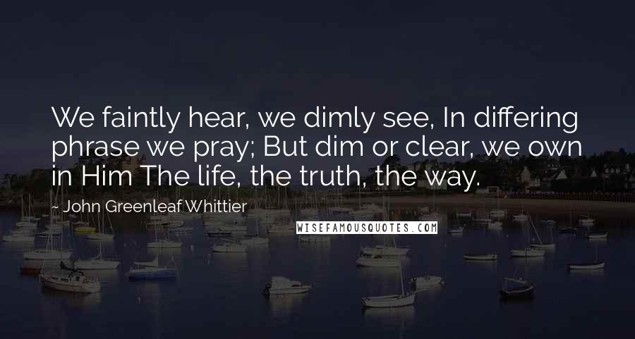John Greenleaf Whittier Quotes: We faintly hear, we dimly see, In differing phrase we pray; But dim or clear, we own in Him The life, the truth, the way.