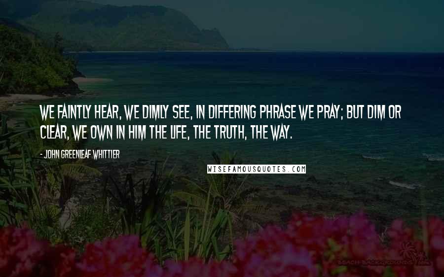 John Greenleaf Whittier Quotes: We faintly hear, we dimly see, In differing phrase we pray; But dim or clear, we own in Him The life, the truth, the way.