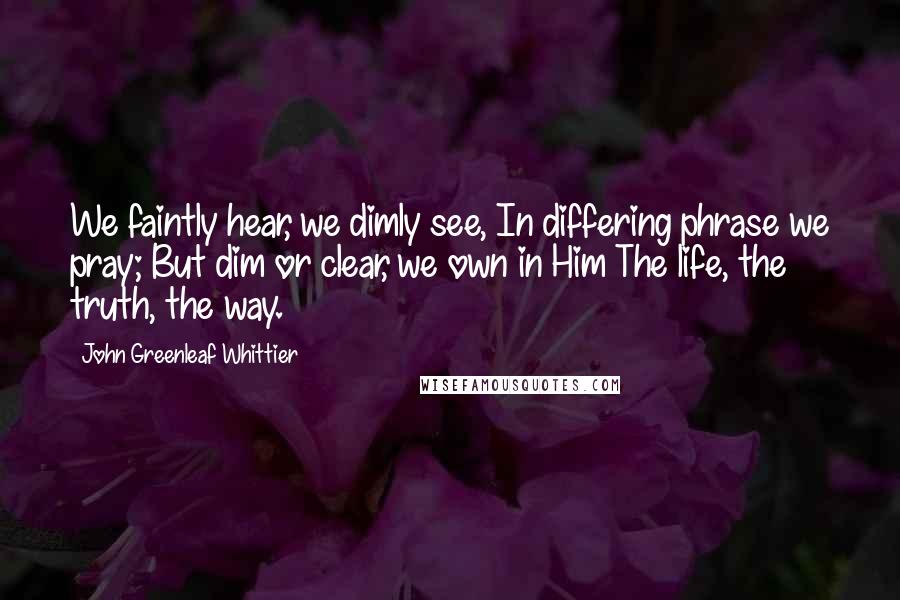 John Greenleaf Whittier Quotes: We faintly hear, we dimly see, In differing phrase we pray; But dim or clear, we own in Him The life, the truth, the way.