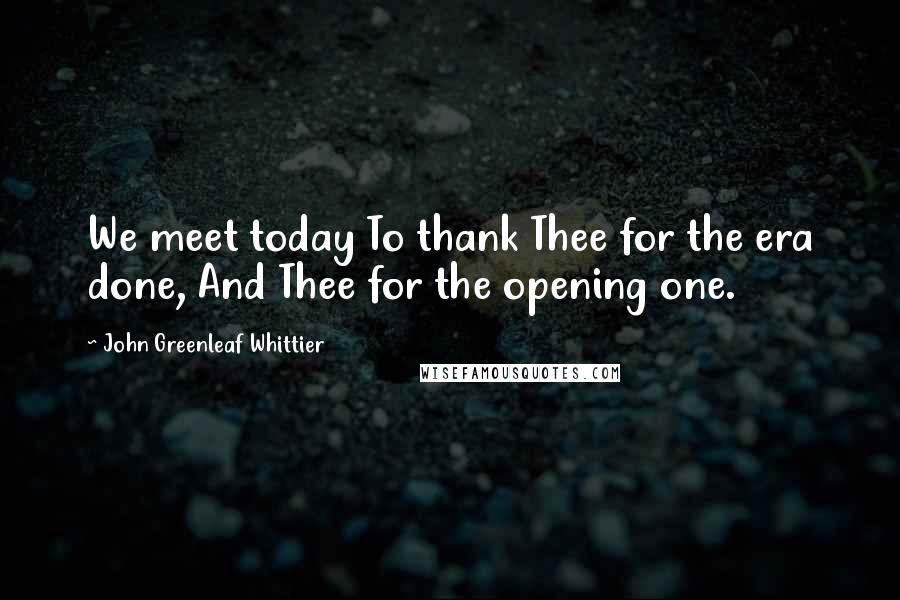 John Greenleaf Whittier Quotes: We meet today To thank Thee for the era done, And Thee for the opening one.