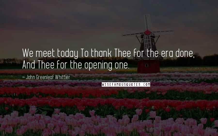John Greenleaf Whittier Quotes: We meet today To thank Thee for the era done, And Thee for the opening one.