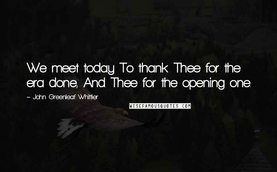 John Greenleaf Whittier Quotes: We meet today To thank Thee for the era done, And Thee for the opening one.