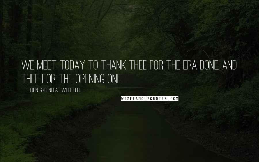 John Greenleaf Whittier Quotes: We meet today To thank Thee for the era done, And Thee for the opening one.