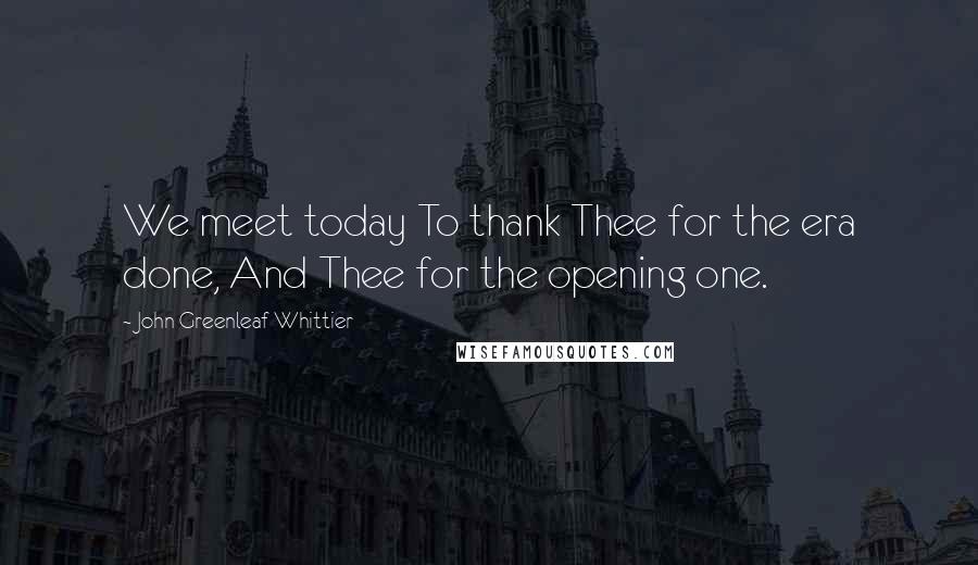John Greenleaf Whittier Quotes: We meet today To thank Thee for the era done, And Thee for the opening one.
